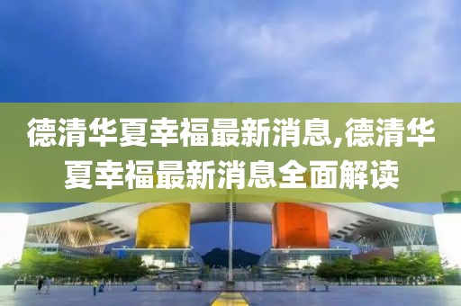 德清華夏幸福最新消息,德清華夏幸福最新消息全面解讀