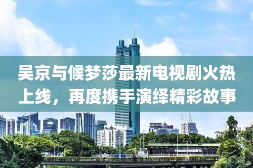 吳京與候夢莎最新電視劇火熱上線，再度攜手演繹精彩故事