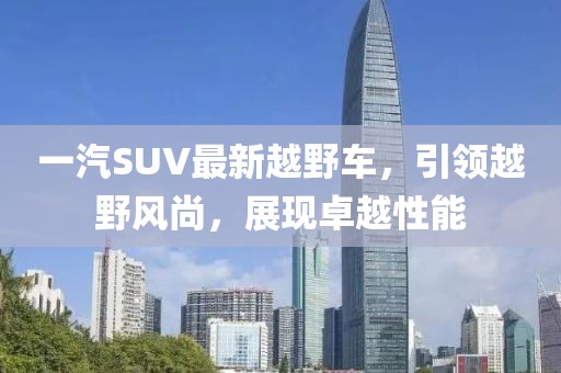 一汽SUV最新越野車，引領(lǐng)越野風(fēng)尚，展現(xiàn)卓越性能