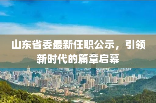 山東省委最新任職公示，引領(lǐng)新時(shí)代的篇章啟幕