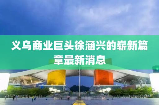 義烏商業(yè)巨頭徐涵興的嶄新篇章最新消息