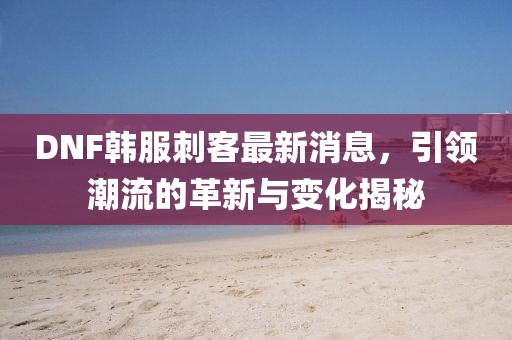 DNF韓服刺客最新消息，引領(lǐng)潮流的革新與變化揭秘