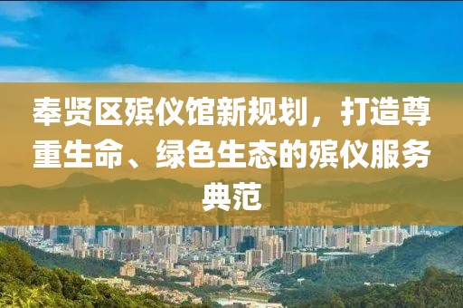 奉賢區(qū)殯儀館新規(guī)劃，打造尊重生命、綠色生態(tài)的殯儀服務(wù)典范