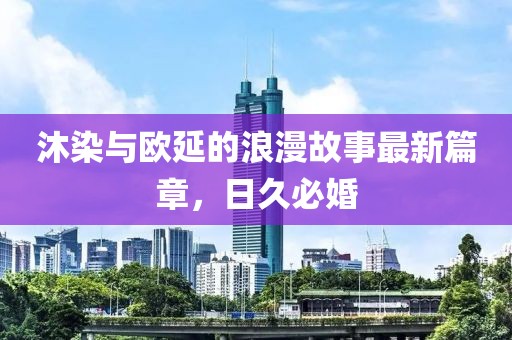 沐染與歐延的浪漫故事最新篇章，日久必婚