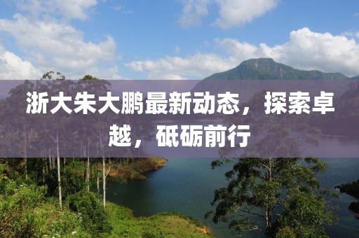 浙大朱大鵬最新動態(tài)，探索卓越，砥礪前行