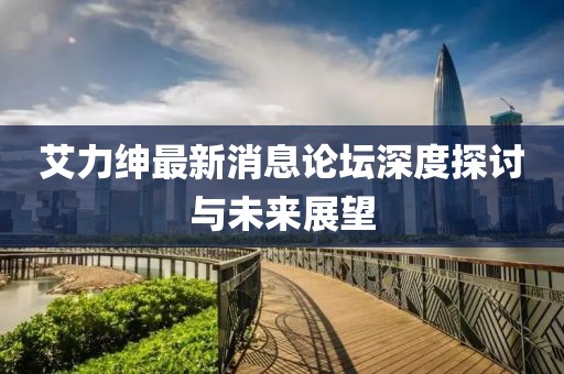 艾力紳最新消息論壇深度探討與未來展望