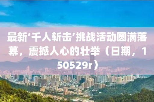 最新‘千人斬?fù)簟魬?zhàn)活動(dòng)圓滿(mǎn)落幕，震撼人心的壯舉（日期，150529r）