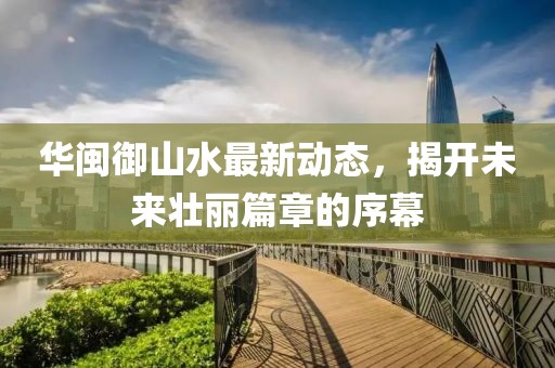 華閩御山水最新動態(tài)，揭開未來壯麗篇章的序幕