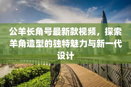 公羊長(zhǎng)角號(hào)最新款視頻，探索羊角造型的獨(dú)特魅力與新一代設(shè)計(jì)