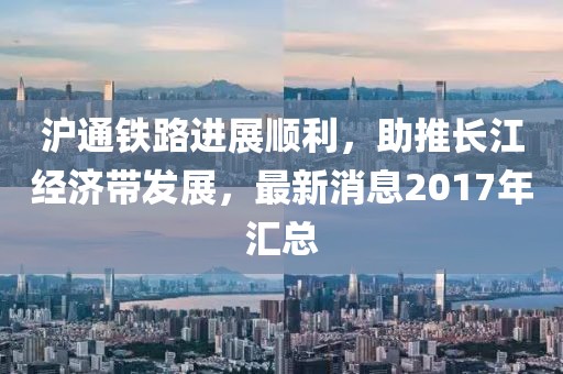 滬通鐵路進(jìn)展順利，助推長江經(jīng)濟帶發(fā)展，最新消息2017年匯總