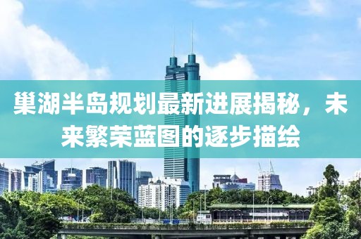 巢湖半島規(guī)劃最新進展揭秘，未來繁榮藍圖的逐步描繪