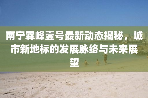 南寧霖峰壹號(hào)最新動(dòng)態(tài)揭秘，城市新地標(biāo)的發(fā)展脈絡(luò)與未來展望