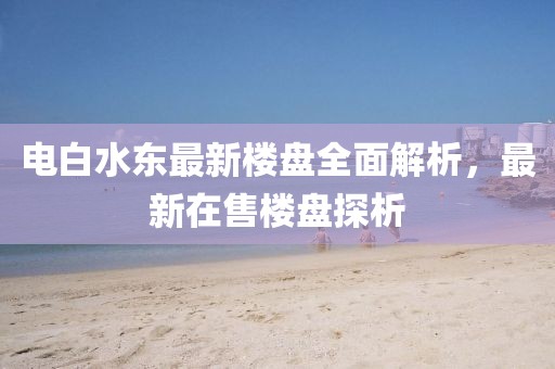電白水東最新樓盤全面解析，最新在售樓盤探析