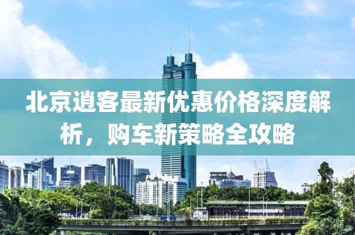 北京逍客最新優(yōu)惠價格深度解析，購車新策略全攻略