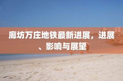 廊坊萬莊地鐵最新進(jìn)展，進(jìn)展、影響與展望