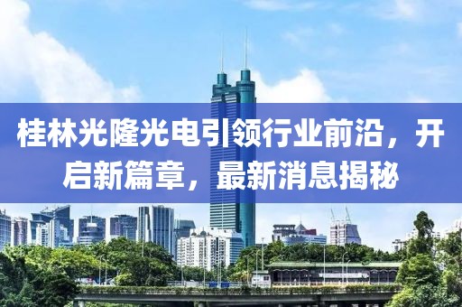 桂林光隆光電引領(lǐng)行業(yè)前沿，開啟新篇章，最新消息揭秘