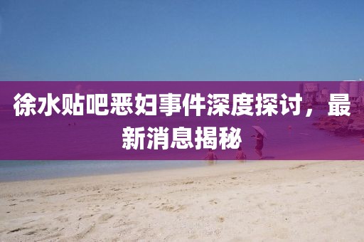 徐水貼吧惡婦事件深度探討，最新消息揭秘