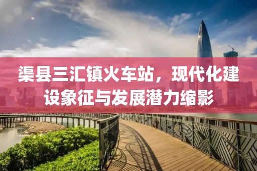 渠縣三匯鎮(zhèn)火車站，現(xiàn)代化建設(shè)象征與發(fā)展?jié)摿s影