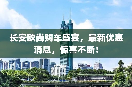 長安歐尚購車盛宴，最新優(yōu)惠消息，驚喜不斷！