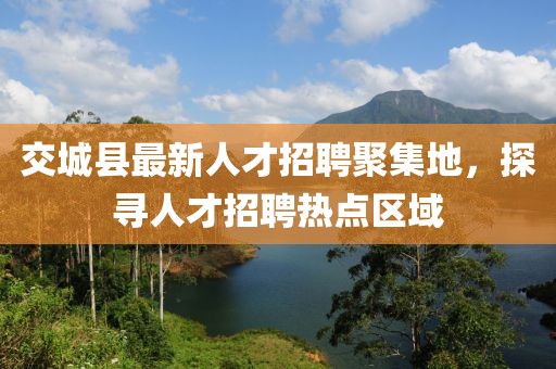 交城縣最新人才招聘聚集地，探尋人才招聘熱點區(qū)域