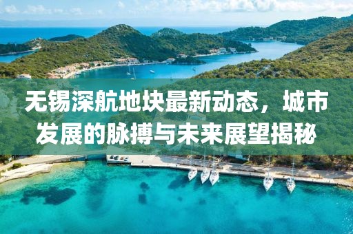 無錫深航地塊最新動態(tài)，城市發(fā)展的脈搏與未來展望揭秘