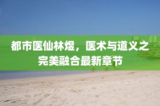 都市醫(yī)仙林煜，醫(yī)術(shù)與道義之完美融合最新章節(jié)