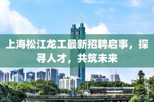 上海松江龍工最新招聘啟事，探尋人才，共筑未來