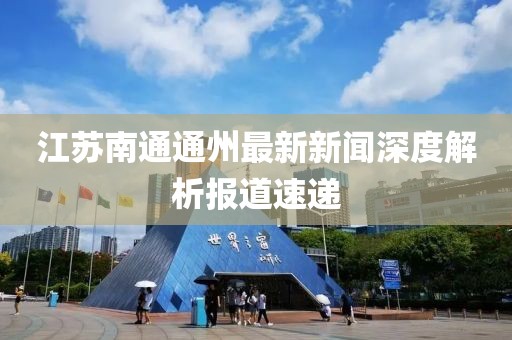 江蘇南通通州最新新聞深度解析報(bào)道速遞