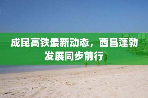 成昆高鐵最新動態(tài)，西昌蓬勃發(fā)展同步前行