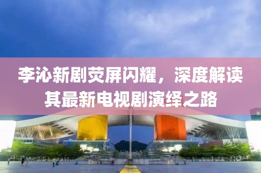李沁新劇熒屏閃耀，深度解讀其最新電視劇演繹之路