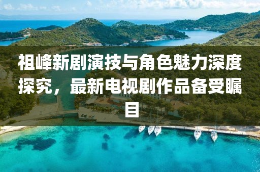 祖峰新劇演技與角色魅力深度探究，最新電視劇作品備受矚目