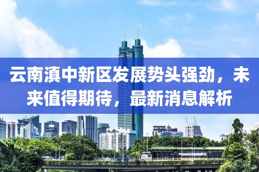 云南滇中新區(qū)發(fā)展勢頭強勁，未來值得期待，最新消息解析