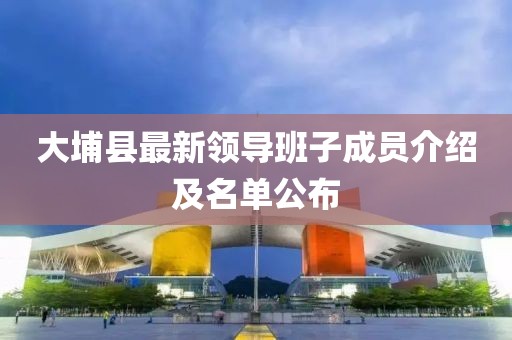 大埔縣最新領(lǐng)導(dǎo)班子成員介紹及名單公布