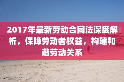 2017年最新勞動(dòng)合同法深度解析，保障勞動(dòng)者權(quán)益，構(gòu)建和諧勞動(dòng)關(guān)系