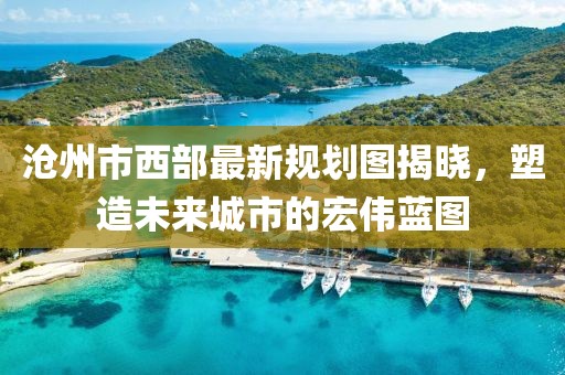 滄州市西部最新規(guī)劃圖揭曉，塑造未來城市的宏偉藍圖