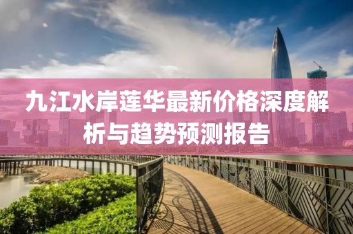 九江水岸蓮華最新價格深度解析與趨勢預(yù)測報告