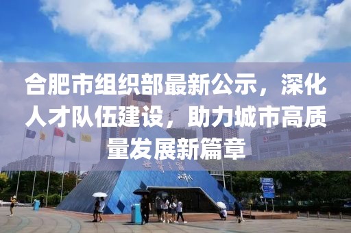 合肥市組織部最新公示，深化人才隊(duì)伍建設(shè)，助力城市高質(zhì)量發(fā)展新篇章