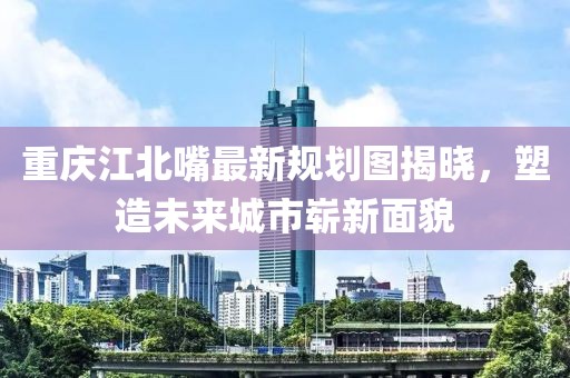 重慶江北嘴最新規(guī)劃圖揭曉，塑造未來城市嶄新面貌