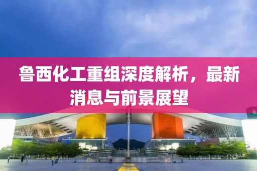 魯西化工重組深度解析，最新消息與前景展望