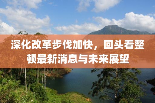 深化改革步伐加快，回頭看整頓最新消息與未來展望