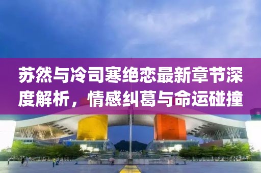 蘇然與冷司寒絕戀最新章節(jié)深度解析，情感糾葛與命運(yùn)碰撞