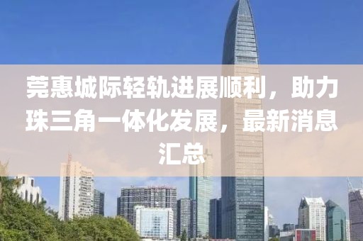 莞惠城際輕軌進(jìn)展順利，助力珠三角一體化發(fā)展，最新消息匯總