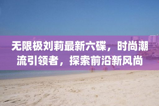 無限極劉莉最新六碟，時(shí)尚潮流引領(lǐng)者，探索前沿新風(fēng)尚