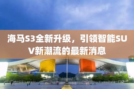 海馬S3全新升級，引領(lǐng)智能SUV新潮流的最新消息