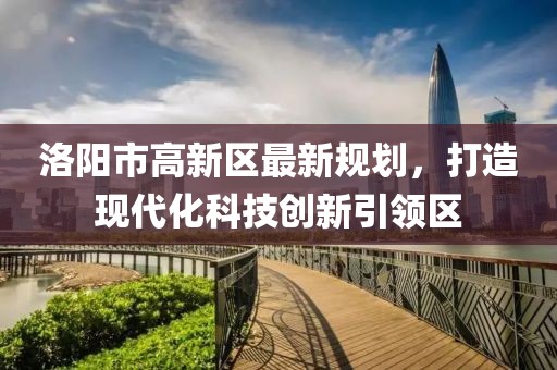 洛陽市高新區(qū)最新規(guī)劃，打造現(xiàn)代化科技創(chuàng)新引領(lǐng)區(qū)