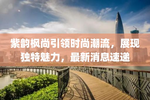 紫韻楓尚引領(lǐng)時(shí)尚潮流，展現(xiàn)獨(dú)特魅力，最新消息速遞