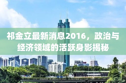 祁金立最新消息2016，政治與經(jīng)濟領(lǐng)域的活躍身影揭秘