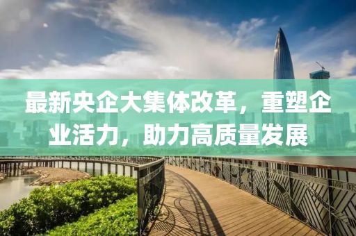 最新央企大集體改革，重塑企業(yè)活力，助力高質(zhì)量發(fā)展