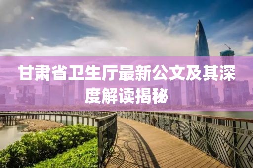 甘肅省衛(wèi)生廳最新公文及其深度解讀揭秘