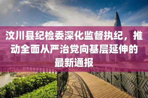 汶川縣紀(jì)檢委深化監(jiān)督執(zhí)紀(jì)，推動全面從嚴(yán)治黨向基層延伸的最新通報